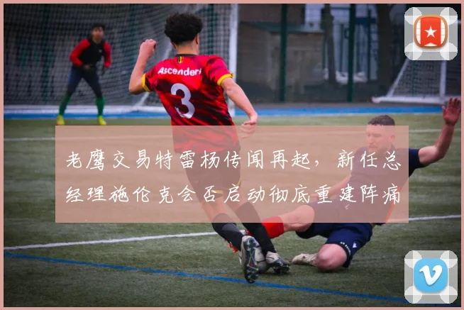 老鹰交易特雷杨传闻再起，新任总经理施伦克会否启动彻底重建阵痛期？