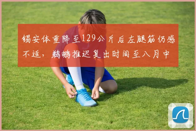 锡安体重降至129公斤后左腿筋仍感不适,鹈鹕推迟复出时间至八月中旬