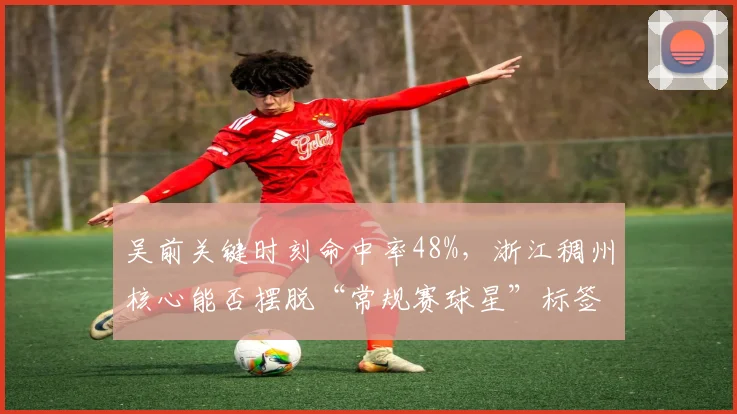 吴前关键时刻命中率48%,浙江稠州核心能否摆脱“常规赛球星”标签?