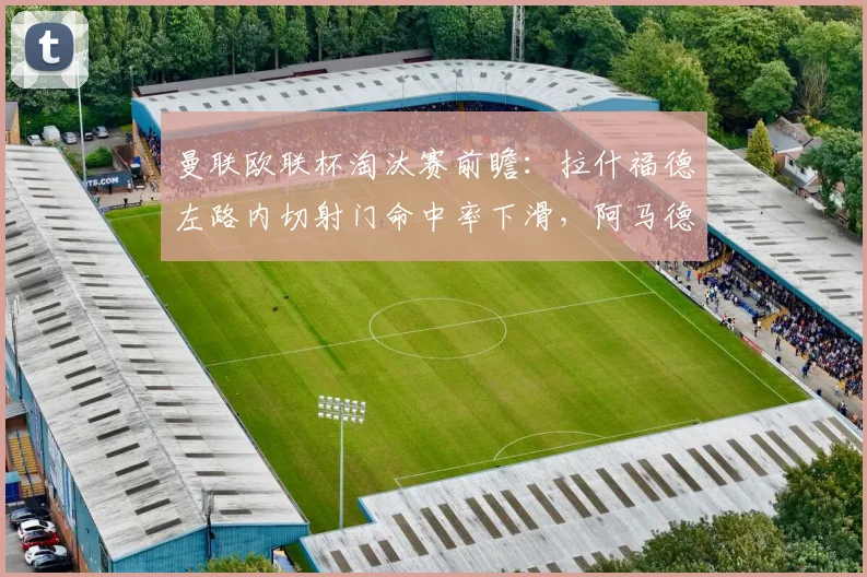 曼联欧联杯淘汰赛前瞻：拉什福德左路内切射门命中率下滑，阿马德边路突破或成新选择