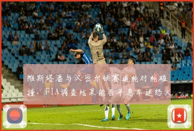 维斯塔潘与汉密尔顿赛道轮对轮碰撞,FIA调查结果能否平息车迷怒火?