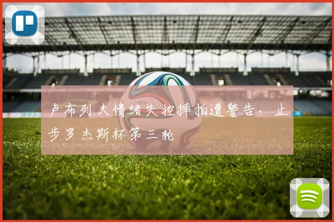 卢布列夫情绪失控摔拍遭警告，止步罗杰斯杯第三轮
