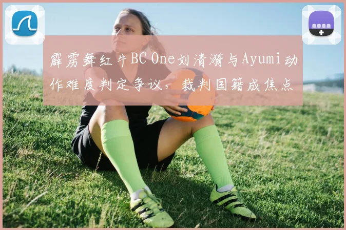 霹雳舞红牛BC One刘清漪与Ayumi动作难度判定争议，裁判国籍成焦点遭质疑