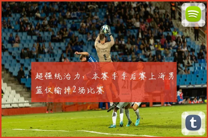 超强统治力,本赛季季后赛上海男篮仅输掉2场比赛