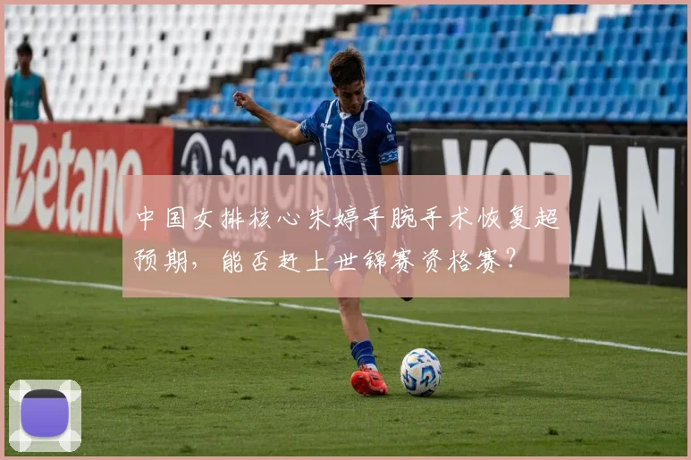 中国女排核心朱婷手腕手术恢复超预期，能否赶上世锦赛资格赛？